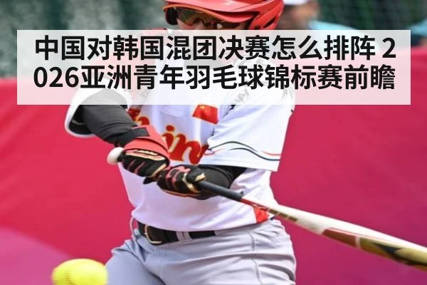中国对韩国混团决赛怎么排阵 2026亚洲青年羽毛球锦标赛前瞻